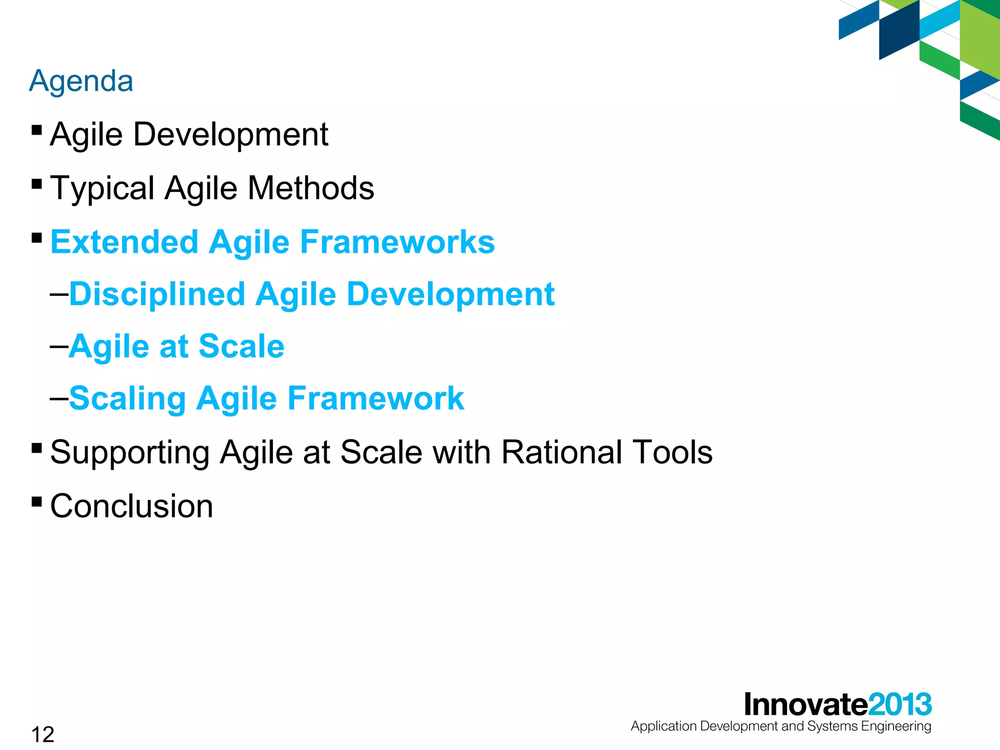 Agenda

 Agile Development
 Typical Agile Methods
 Extended Agile Frameworks
–Disciplined Agile Development
–Agile at Scale
–Scaling Agile Framework
 Supporting Agile at Scale with Rational Tools
 Conclusion

12

 