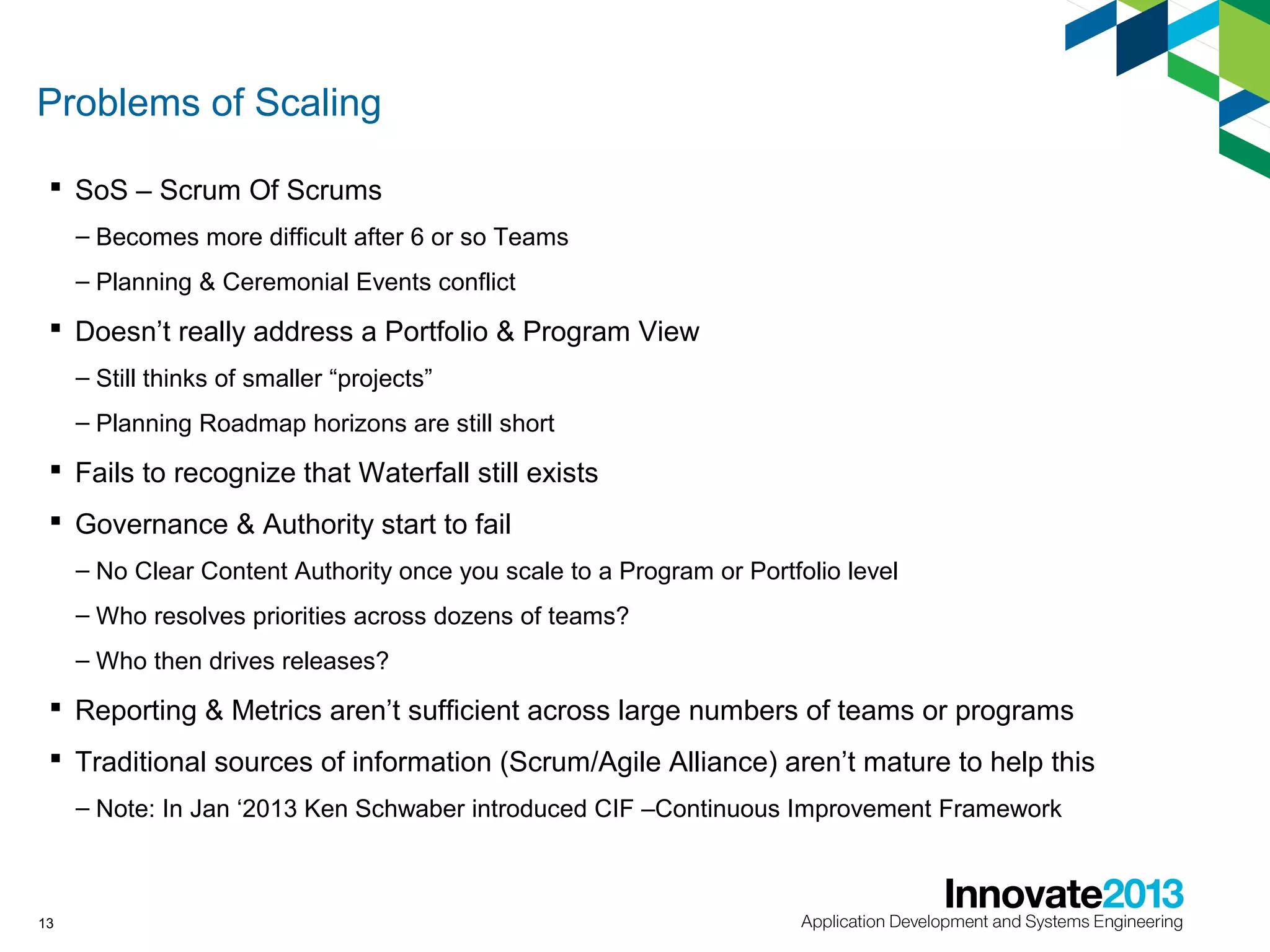 Problems of Scaling
 SoS – Scrum Of Scrums
– Becomes more difficult after 6 or so Teams
– Planning & Ceremonial Events conflict

 Doesn’t really address a Portfolio & Program View
– Still thinks of smaller “projects”
– Planning Roadmap horizons are still short

 Fails to recognize that Waterfall still exists
 Governance & Authority start to fail
– No Clear Content Authority once you scale to a Program or Portfolio level
– Who resolves priorities across dozens of teams?
– Who then drives releases?

 Reporting & Metrics aren’t sufficient across large numbers of teams or programs
 Traditional sources of information (Scrum/Agile Alliance) aren’t mature to help this
– Note: In Jan ‘2013 Ken Schwaber introduced CIF –Continuous Improvement Framework

13

 