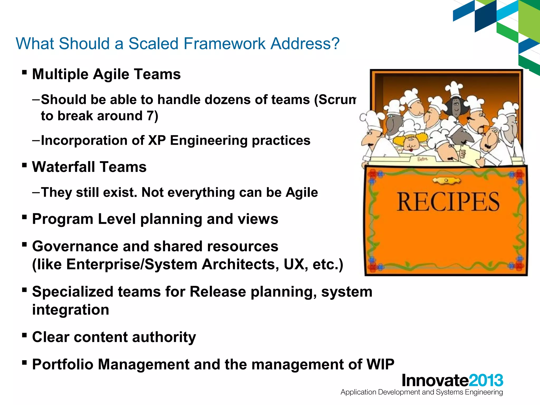 What Should a Scaled Framework Address?
 Multiple Agile Teams
– Should be able to handle dozens of teams (Scrum starts
to break around 7)
– Incorporation of XP Engineering practices

 Waterfall Teams
– They still exist. Not everything can be Agile

 Program Level planning and views
 Governance and shared resources
(like Enterprise/System Architects, UX, etc.)
 Specialized teams for Release planning, system
integration
 Clear content authority
 Portfolio Management and the management of WIP

 