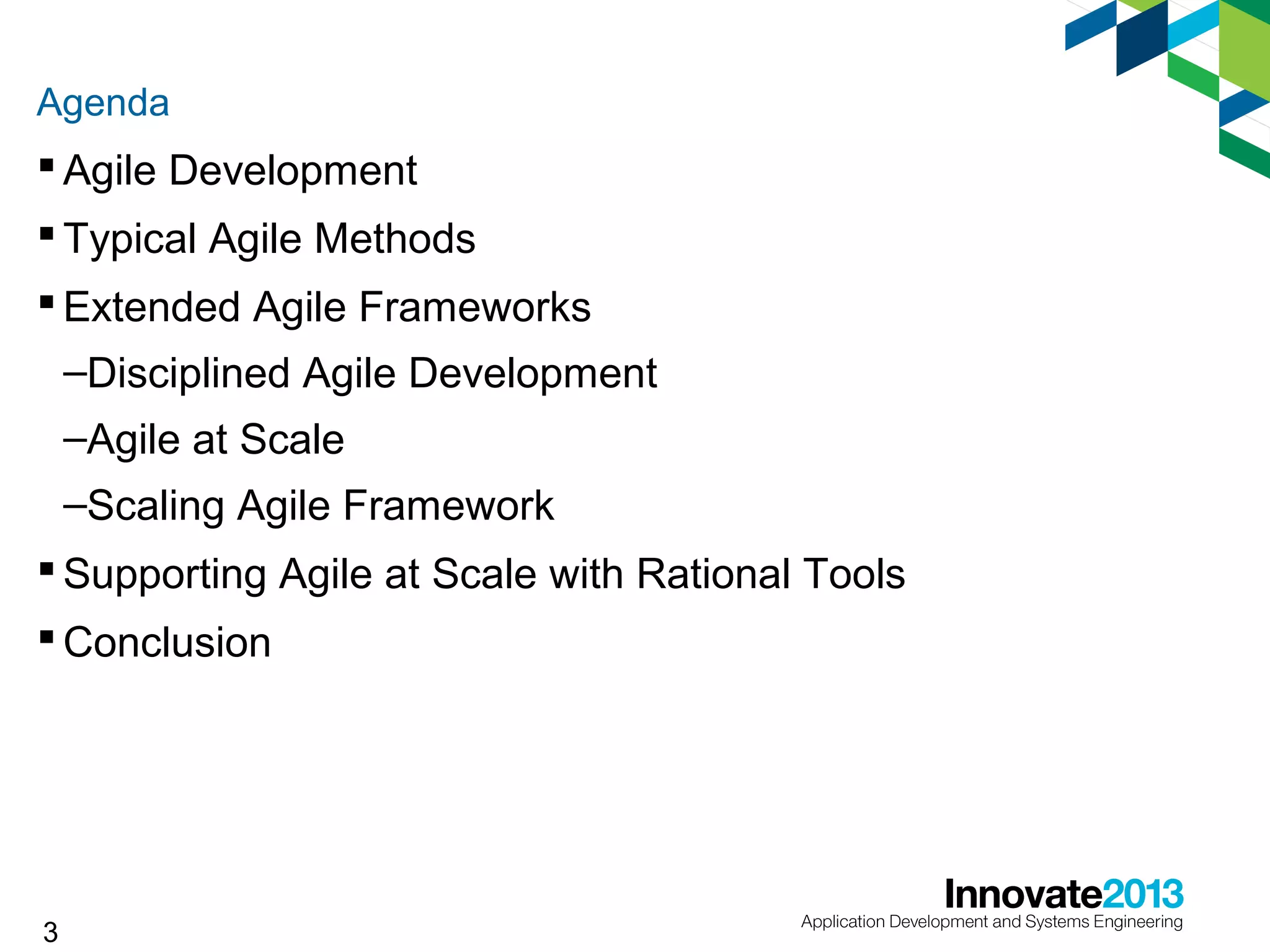 Agenda

 Agile Development
 Typical Agile Methods
 Extended Agile Frameworks
–Disciplined Agile Development
–Agile at Scale
–Scaling Agile Framework
 Supporting Agile at Scale with Rational Tools
 Conclusion

3

 