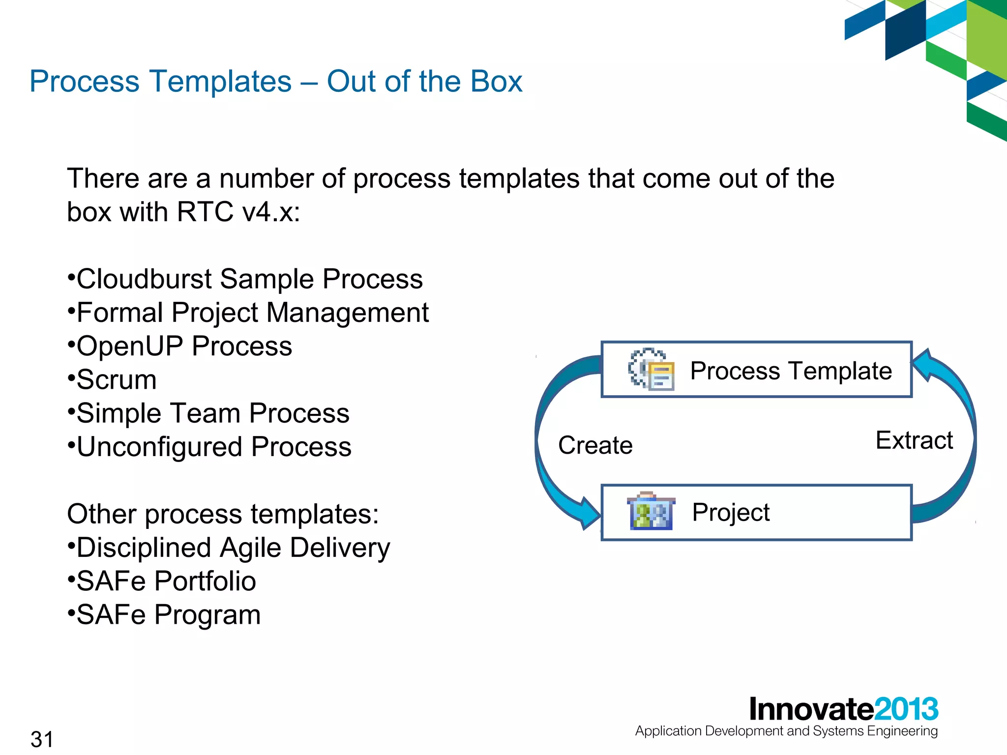 Process Templates – Out of the Box
There are a number of process templates that come out of the
box with RTC v4.x:
•Cloudburst Sample Process
•Formal Project Management
•OpenUP Process
•Scrum
•Simple Team Process
•Unconfigured Process
Other process templates:
•Disciplined Agile Delivery
•SAFe Portfolio
•SAFe Program

31

Process Template
Extract

Create
Project

 