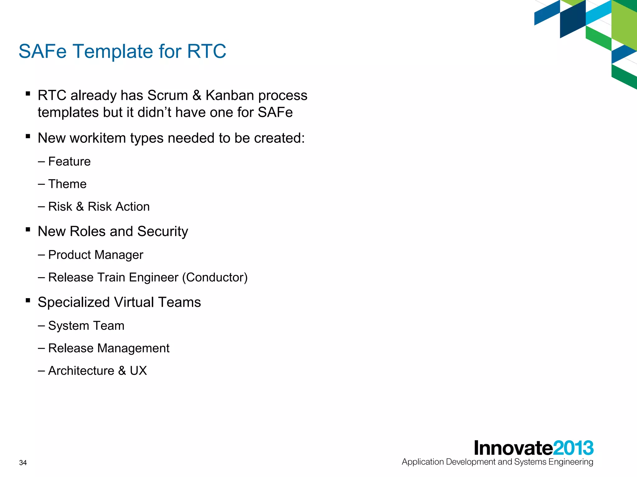 SAFe Template for RTC
 RTC already has Scrum & Kanban process
templates but it didn’t have one for SAFe
 New workitem types needed to be created:
– Feature
– Theme
– Risk & Risk Action

 New Roles and Security
– Product Manager
– Release Train Engineer (Conductor)

 Specialized Virtual Teams
– System Team
– Release Management
– Architecture & UX

34

 