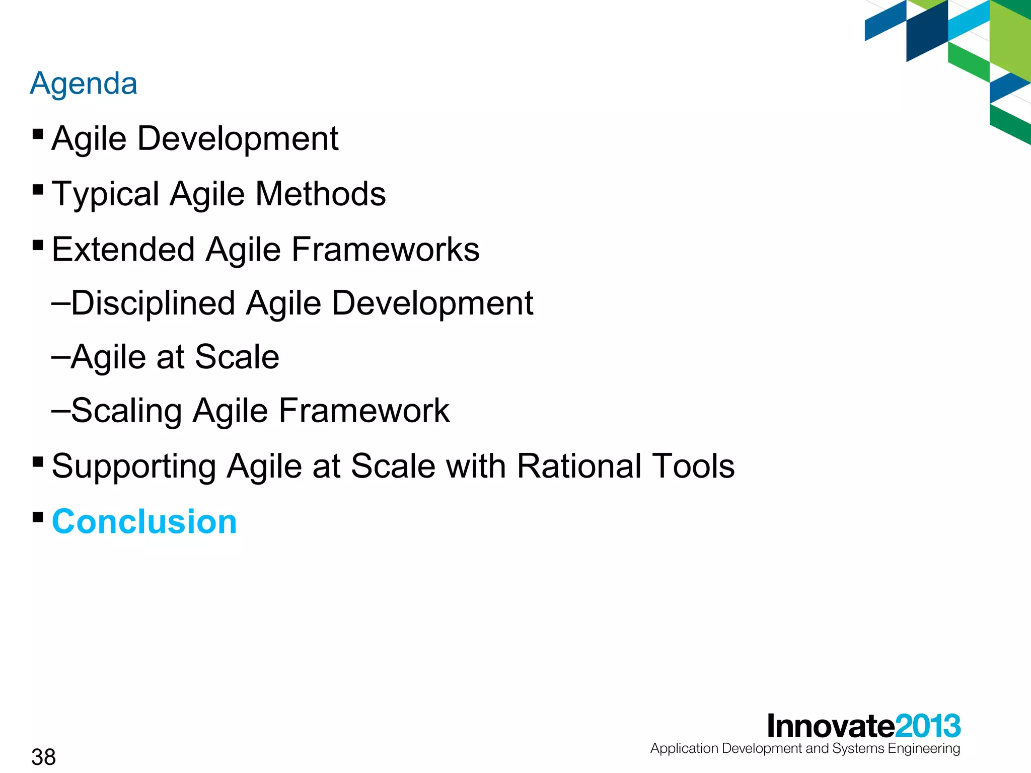 Agenda

 Agile Development
 Typical Agile Methods
 Extended Agile Frameworks
–Disciplined Agile Development
–Agile at Scale
–Scaling Agile Framework
 Supporting Agile at Scale with Rational Tools
 Conclusion

38

 