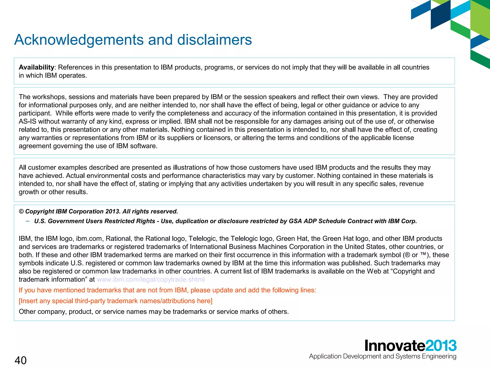 Acknowledgements and disclaimers
Availability: References in this presentation to IBM products, programs, or services do not imply that they will be available in all countries
in which IBM operates.
The workshops, sessions and materials have been prepared by IBM or the session speakers and reflect their own views. They are provided
for informational purposes only, and are neither intended to, nor shall have the effect of being, legal or other guidance or advice to any
participant. While efforts were made to verify the completeness and accuracy of the information contained in this presentation, it is provided
AS-IS without warranty of any kind, express or implied. IBM shall not be responsible for any damages arising out of the use of, or otherwise
related to, this presentation or any other materials. Nothing contained in this presentation is intended to, nor shall have the effect of, creating
any warranties or representations from IBM or its suppliers or licensors, or altering the terms and conditions of the applicable license
agreement governing the use of IBM software.
All customer examples described are presented as illustrations of how those customers have used IBM products and the results they may
have achieved. Actual environmental costs and performance characteristics may vary by customer. Nothing contained in these materials is
intended to, nor shall have the effect of, stating or implying that any activities undertaken by you will result in any specific sales, revenue
growth or other results.
© Copyright IBM Corporation 2013. All rights reserved.
– U.S. Government Users Restricted Rights - Use, duplication or disclosure restricted by GSA ADP Schedule Contract with IBM Corp.

IBM, the IBM logo, ibm.com, Rational, the Rational logo, Telelogic, the Telelogic logo, Green Hat, the Green Hat logo, and other IBM products
and services are trademarks or registered trademarks of International Business Machines Corporation in the United States, other countries, or
both. If these and other IBM trademarked terms are marked on their first occurrence in this information with a trademark symbol (® or ™), these
symbols indicate U.S. registered or common law trademarks owned by IBM at the time this information was published. Such trademarks may
also be registered or common law trademarks in other countries. A current list of IBM trademarks is available on the Web at “Copyright and
trademark information” at www.ibm.com/legal/copytrade.shtml
If you have mentioned trademarks that are not from IBM, please update and add the following lines:
[Insert any special third-party trademark names/attributions here]
Other company, product, or service names may be trademarks or service marks of others.

40

 