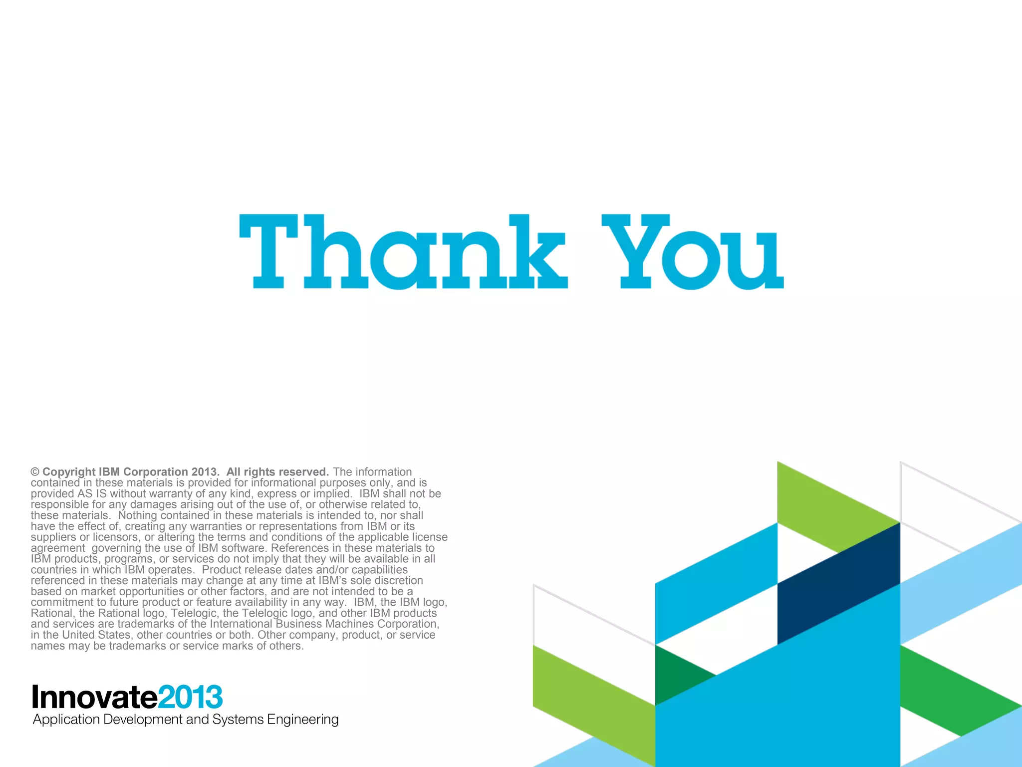 © Copyright IBM Corporation 2013. All rights reserved. The information
contained in these materials is provided for informational purposes only, and is
provided AS IS without warranty of any kind, express or implied. IBM shall not be
responsible for any damages arising out of the use of, or otherwise related to,
these materials. Nothing contained in these materials is intended to, nor shall
have the effect of, creating any warranties or representations from IBM or its
suppliers or licensors, or altering the terms and conditions of the applicable license
agreement governing the use of IBM software. References in these materials to
IBM products, programs, or services do not imply that they will be available in all
countries in which IBM operates. Product release dates and/or capabilities
referenced in these materials may change at any time at IBM’s sole discretion
based on market opportunities or other factors, and are not intended to be a
commitment to future product or feature availability in any way. IBM, the IBM logo,
Rational, the Rational logo, Telelogic, the Telelogic logo, and other IBM products
and services are trademarks of the International Business Machines Corporation,
in the United States, other countries or both. Other company, product, or service
names may be trademarks or service marks of others.

41

 