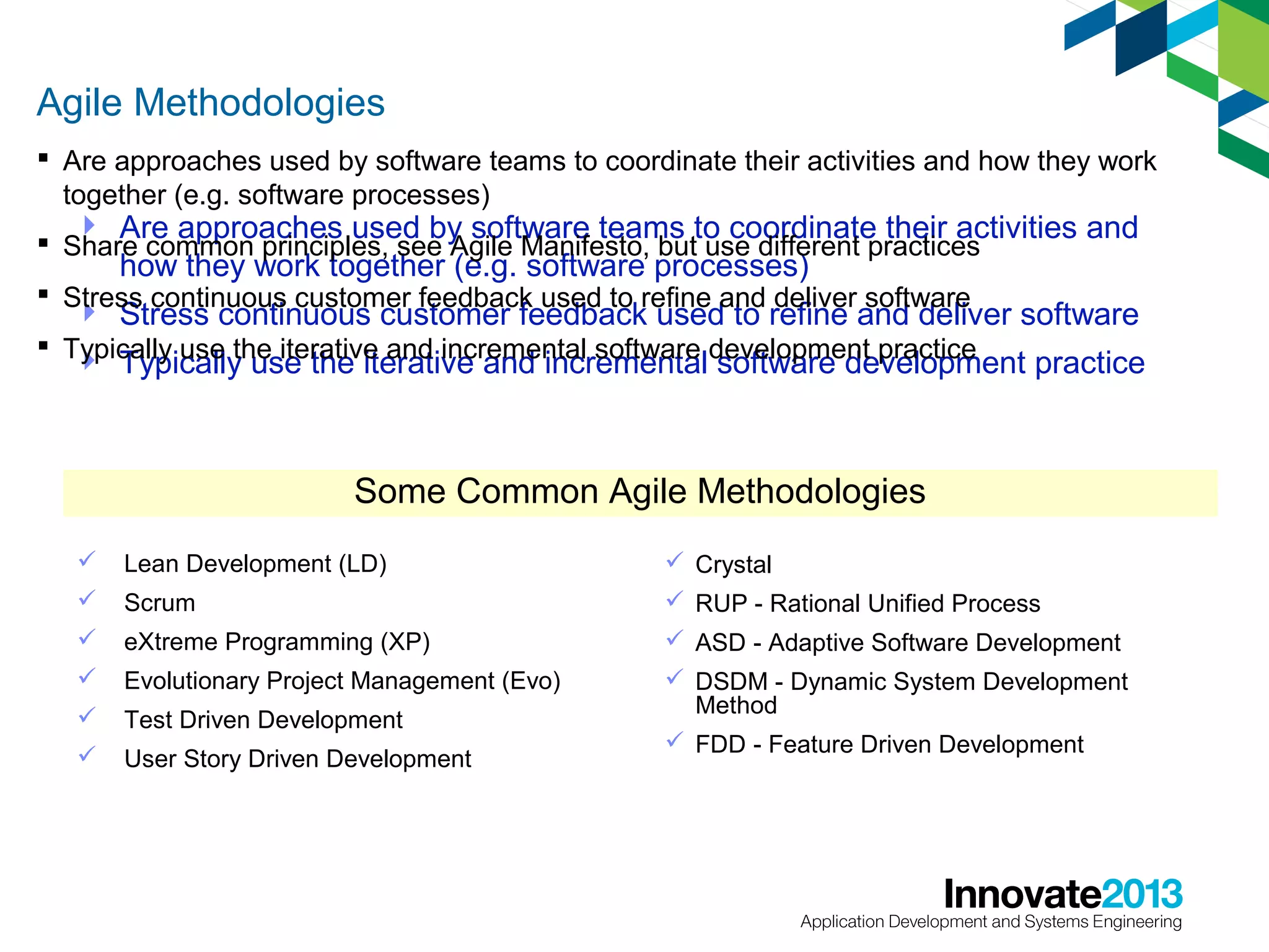 Agile Methodologies
 Are approaches used by software teams to coordinate their activities and how they work
together (e.g. software processes)

 Are approaches used by software teams to coordinate their activities and
how they work together (e.g. software processes)
 Stress continuous customer feedback used to refine and deliver software
 Stress continuous customer feedback used to refine and deliver software
 Share common principles, see Agile Manifesto, but use different practices

 Typically use the iterative and incremental software development practice


Typically use the iterative and incremental software development practice

Some Common Agile Methodologies


Lean Development (LD)



Scrum



eXtreme Programming (XP)



Evolutionary Project Management (Evo)



Test Driven Development



User Story Driven Development

 Crystal
 RUP - Rational Unified Process
 ASD - Adaptive Software Development
 DSDM - Dynamic System Development
Method
 FDD - Feature Driven Development

9

 