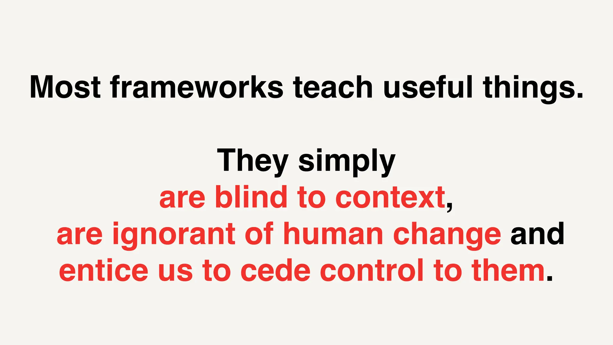 Most frameworks teach useful things.
They simply
are blind to context,
are ignorant of human change and
entice us to cede control to them.
 