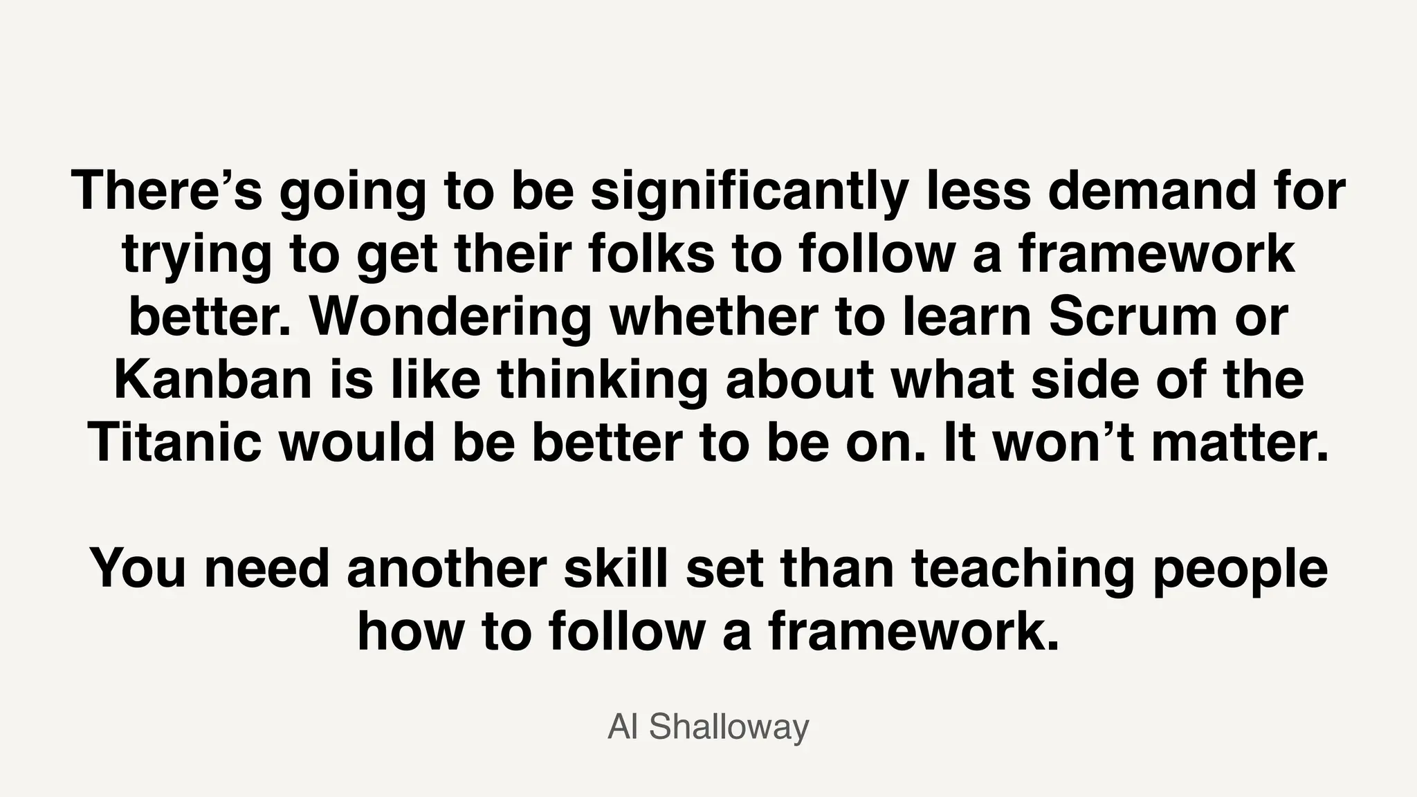 There’s going to be significantly less demand for
trying to get their folks to follow a framework
better. Wondering whether to learn Scrum or
Kanban is like thinking about what side of the
Titanic would be better to be on. It won’t matter.
You need another skill set than teaching people
how to follow a framework.
Al Shalloway
 