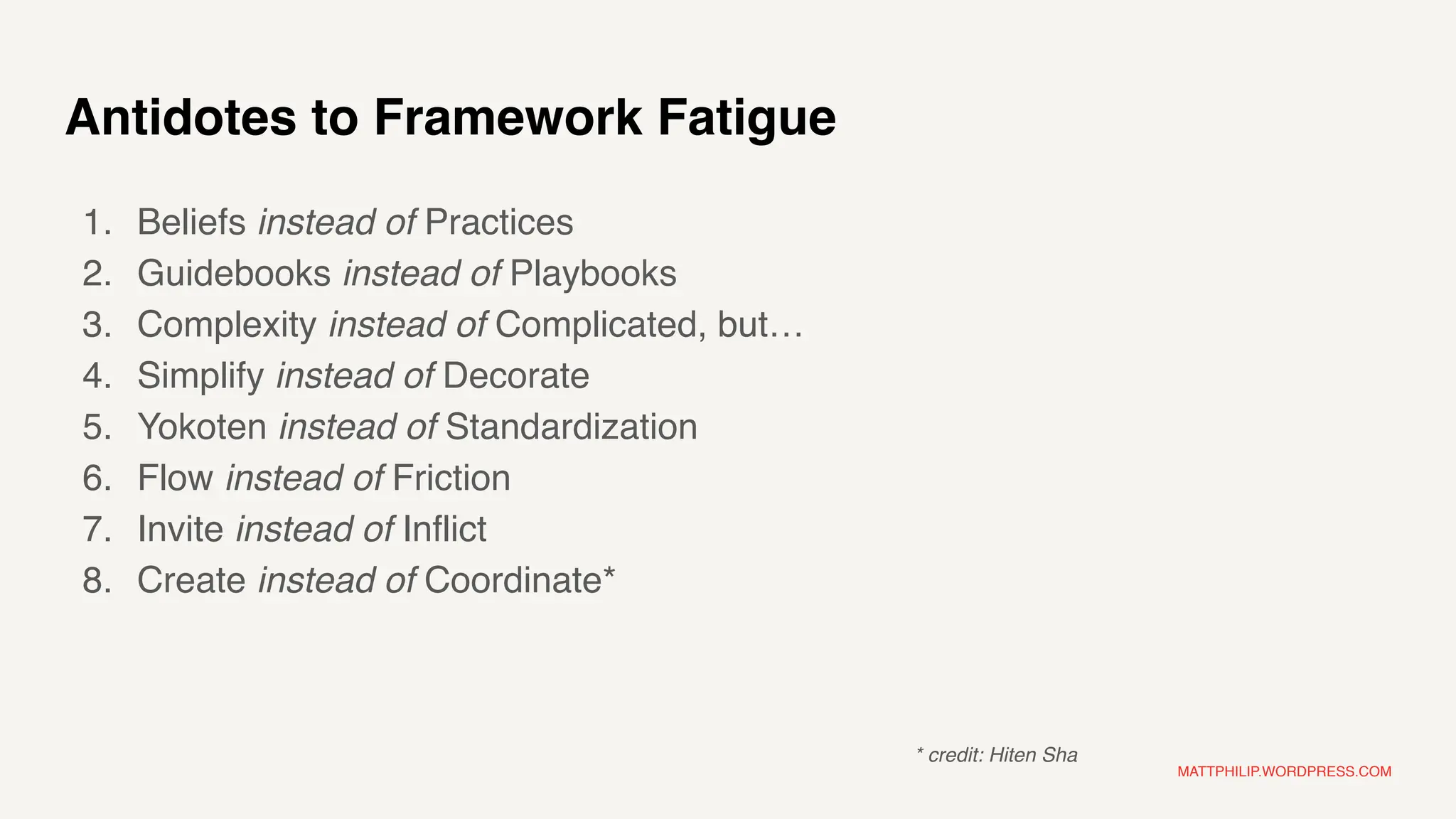 MATTPHILIP.WORDPRESS.COM
Antidotes to Framework Fatigue
1. Beliefs instead of Practices
2. Guidebooks instead of Playbooks
3. Complexity instead of Complicated, but…
4. Simplify instead of Decorate
5. Yokoten instead of Standardization
6. Flow instead of Friction
7. Invite instead of Inflict
8. Create instead of Coordinate*
* credit: Hiten Sha
 