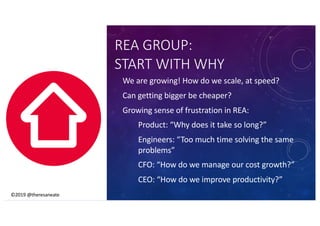 ©2019 @theresaneate
REA GROUP:
START WITH WHY
We are growing! How do we scale, at speed?
Can getting bigger be cheaper?
Growing sense of frustration in REA:
Product: “Why does it take so long?”
Engineers: “Too much time solving the same
problems”
CFO: “How do we manage our cost growth?”
CEO: “How do we improve productivity?”
©2019 @theresaneate
 