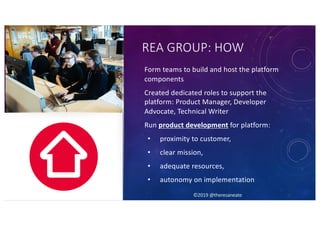 ©2019 @theresaneate
REA GROUP: HOW
Form teams to build and host the platform
components
Created dedicated roles to support the
platform: Product Manager, Developer
Advocate, Technical Writer
Run product development for platform:
• proximity to customer,
• clear mission,
• adequate resources,
• autonomy on implementation
©2019 @theresaneate
 