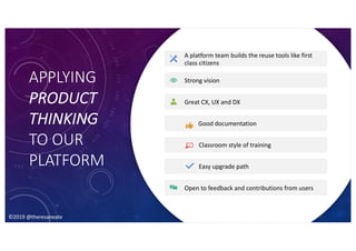 ©2019 @theresaneate
APPLYING
PRODUCT
THINKING
TO OUR
PLATFORM
A platform team builds the reuse tools like first
class citizens
Strong vision
Great CX, UX and DX
Good documentation
Classroom style of training
Easy upgrade path
Open to feedback and contributions from users
©2019 @theresaneate
 