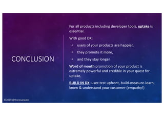 ©2019 @theresaneate
CONCLUSION
For all products including developer tools, uptake is
essential.
With good DX:
• users of your products are happier,
• they promote it more,
• and they stay longer
Word of mouth promotion of your product is
extremely powerful and credible in your quest for
uptake.
BUILD IN DX: user-test upfront, build-measure-learn,
know & understand your customer (empathy!)
©2019 @theresaneate
 