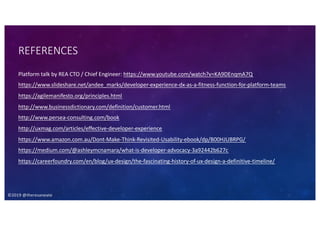 ©2019 @theresaneate
REFERENCES
Platform talk by REA CTO / Chief Engineer: https://www.youtube.com/watch?v=KA9DEnqmA7Q
https://www.slideshare.net/andee_marks/developer-experience-dx-as-a-fitness-function-for-platform-teams
https://agilemanifesto.org/principles.html
http://www.businessdictionary.com/definition/customer.html
http://www.persea-consulting.com/book
http://uxmag.com/articles/effective-developer-experience
https://www.amazon.com.au/Dont-Make-Think-Revisited-Usability-ebook/dp/B00HJUBRPG/
https://medium.com/@ashleymcnamara/what-is-developer-advocacy-3a92442b627c
https://careerfoundry.com/en/blog/ux-design/the-fascinating-history-of-ux-design-a-definitive-timeline/
 
