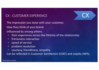 ©2019 @theresaneate
CX - CUSTOMER EXPERIENCE
The impression you leave with your customer.
How they think of your brand.
Influenced by among others:
• their experience across the lifetime of the relationship
• frictionless interaction
• speed of service
• problem resolution
• courtesy, friendliness, empathy
Can be reflected in Customer Satisfaction (CSAT) and Loyalty (NPS).
CX
 