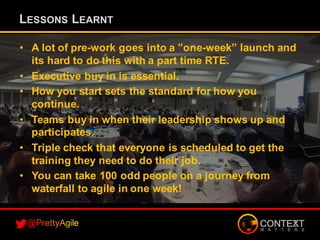 • A lot of pre-work goes into a ”one-week” launch and
its hard to do this with a part time RTE.
• Executive buy in is essential.
• How you start sets the standard for how you
continue.
• Teams buy in when their leadership shows up and
participates.
• Triple check that everyone is scheduled to get the
training they need to do their job.
• You can take 100 odd people on a journey from
waterfall to agile in one week!
LESSONS LEARNT
 