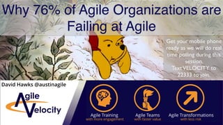 Why 76% of Agile Organizations are
Failing at Agile
Get your mobile phone
ready as we will do real
time polling during this
session.
TextVELOCITY to
22333 to join.
David Hawks @austinagile
Agile Training Agile Teams Agile Transformations
with more engagement with faster value with less risk
 