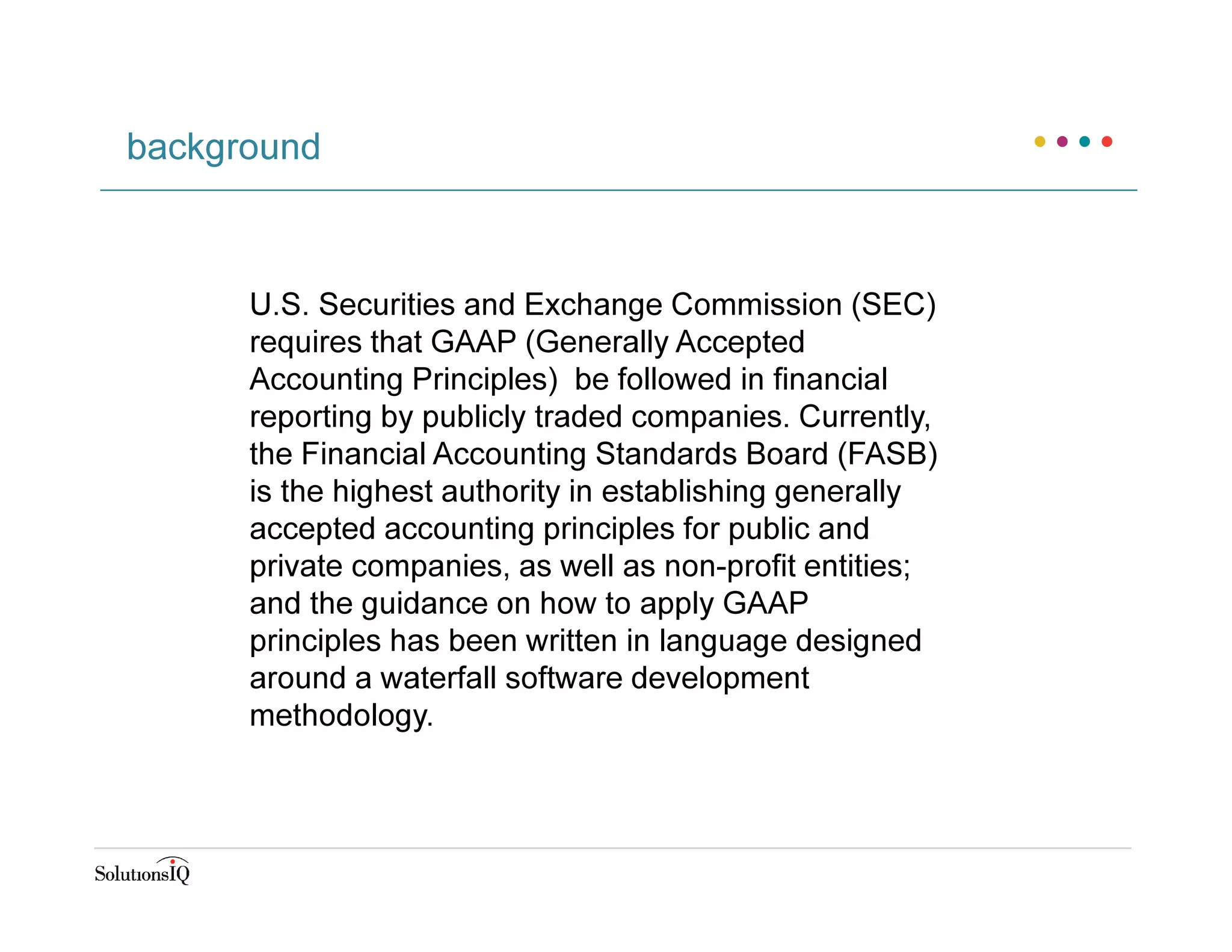 U.S. Securities and Exchange Commission (SEC)
requires that GAAP (Generally Accepted
Accounting Principles) be followed in financial
reporting by publicly traded companies. Currently,
the Financial Accounting Standards Board (FASB)
is the highest authority in establishing generally
accepted accounting principles for public and
private companies, as well as non-profit entities;
and the guidance on how to apply GAAP
principles has been written in language designed
around a waterfall software development
methodology.
background
 