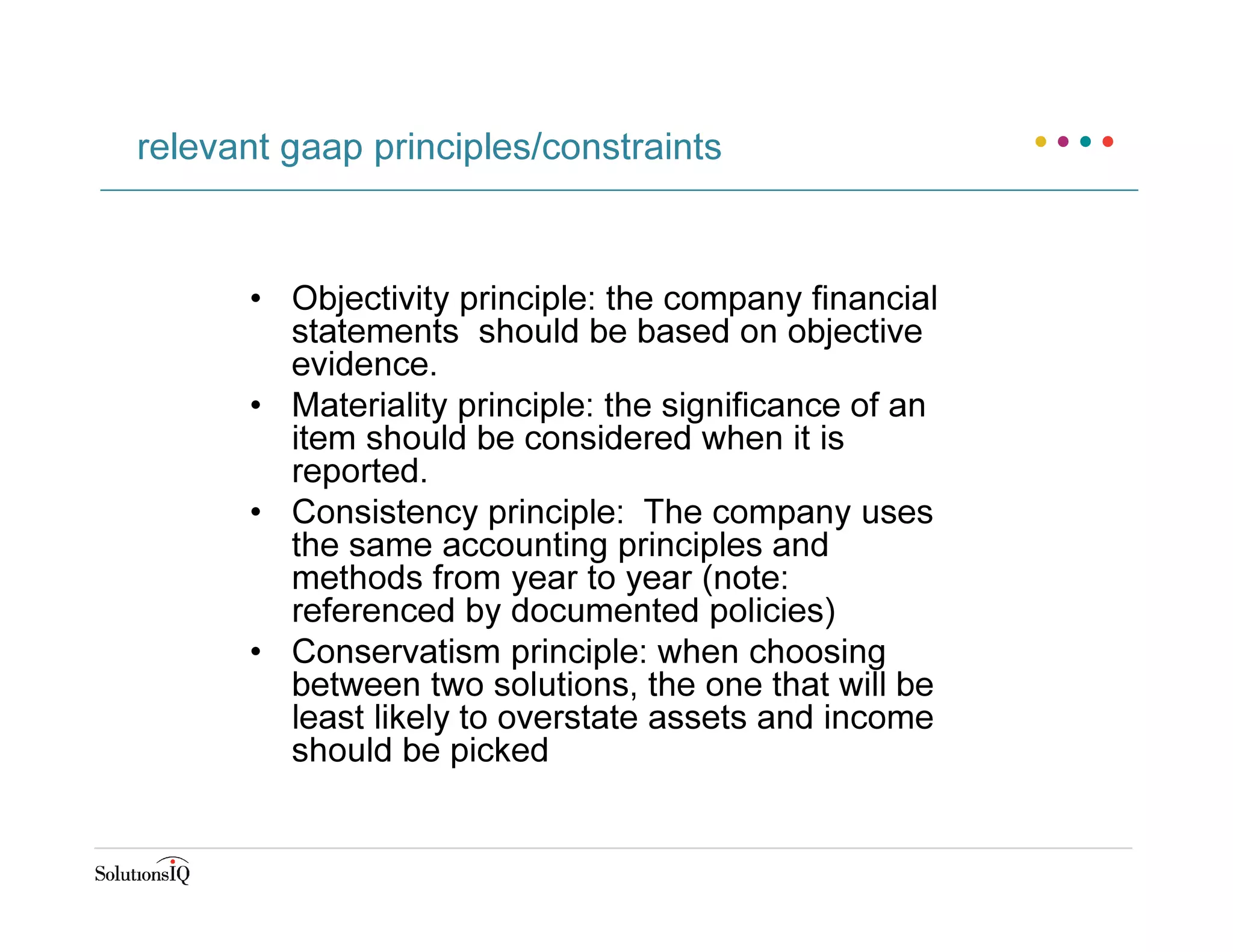 • Objectivity principle: the company financial
statements should be based on objective
evidence.
• Materiality principle: the significance of an
item should be considered when it is
reported.
• Consistency principle: The company uses
the same accounting principles and
methods from year to year (note:
referenced by documented policies)
• Conservatism principle: when choosing
between two solutions, the one that will be
least likely to overstate assets and income
should be picked
relevant gaap principles/constraints
 