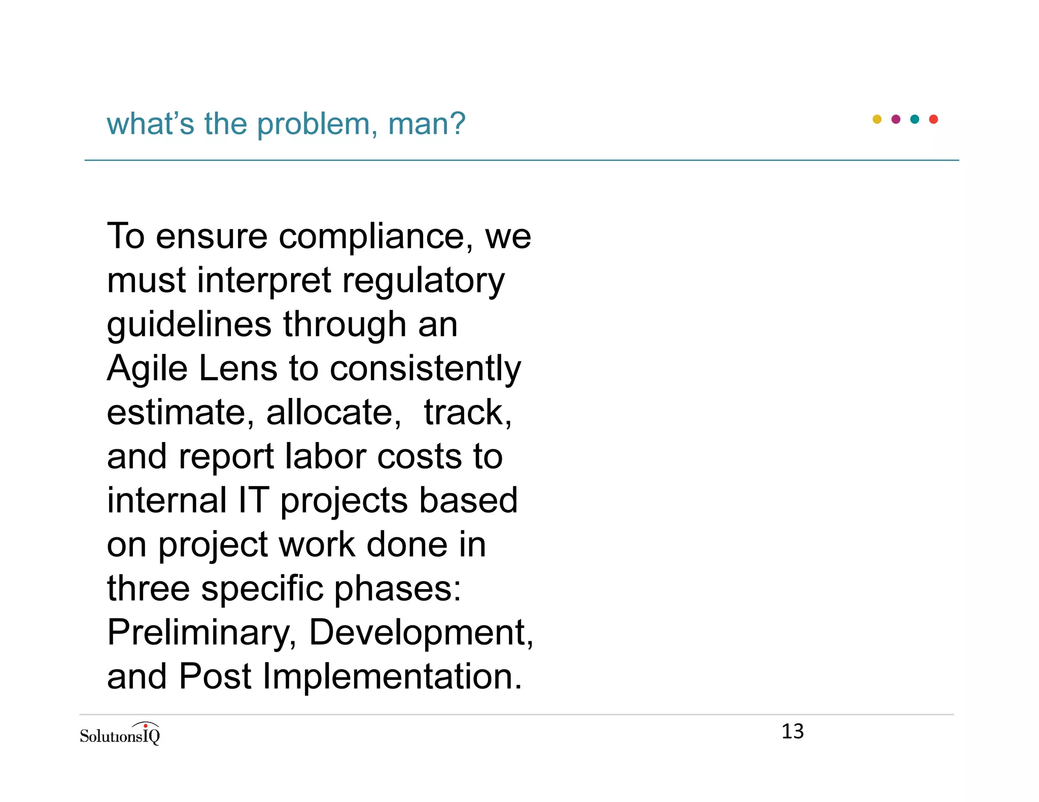 To ensure compliance, we
must interpret regulatory
guidelines through an
Agile Lens to consistently
estimate, allocate, track,
and report labor costs to
internal IT projects based
on project work done in
three specific phases:
Preliminary, Development,
and Post Implementation.
what’s the problem, man?
13
 