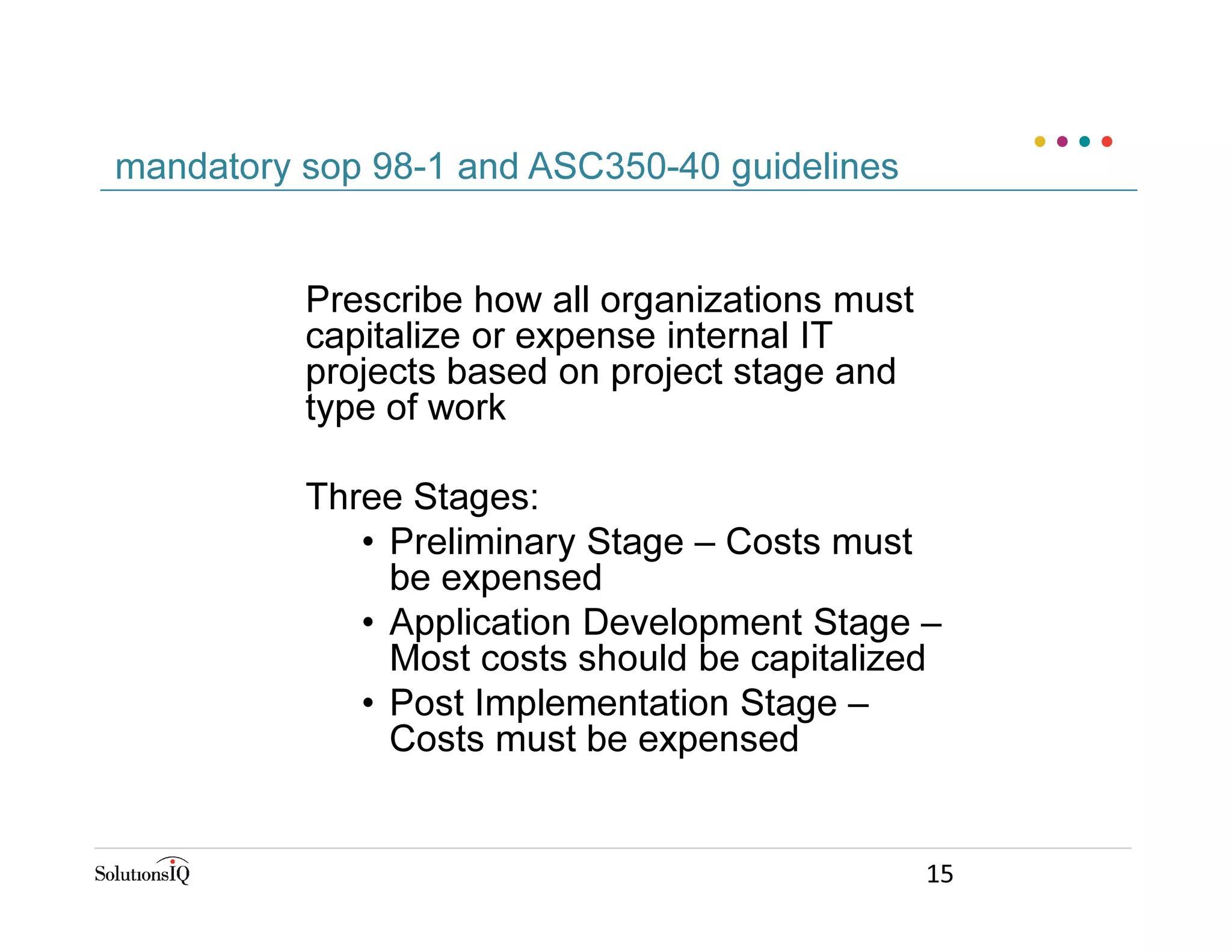 Prescribe how all organizations must
capitalize or expense internal IT
projects based on project stage and
type of work
Three Stages:
• Preliminary Stage – Costs must
be expensed
• Application Development Stage –
Most costs should be capitalized
• Post Implementation Stage –
Costs must be expensed
mandatory sop 98-1 and ASC350-40 guidelines
15
 