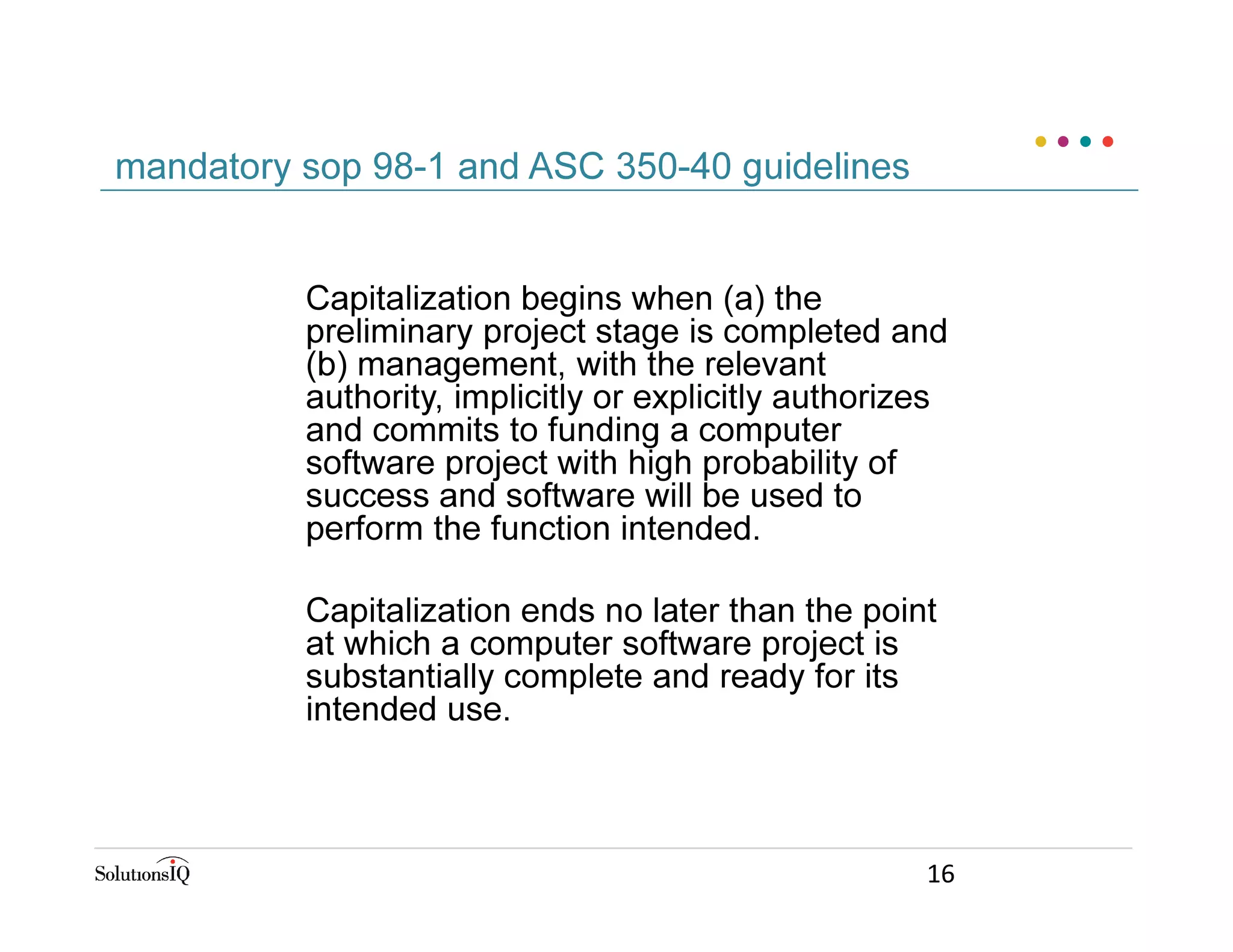 Capitalization begins when (a) the
preliminary project stage is completed and
(b) management, with the relevant
authority, implicitly or explicitly authorizes
and commits to funding a computer
software project with high probability of
success and software will be used to
perform the function intended.
Capitalization ends no later than the point
at which a computer software project is
substantially complete and ready for its
intended use.
mandatory sop 98-1 and ASC 350-40 guidelines
16
 