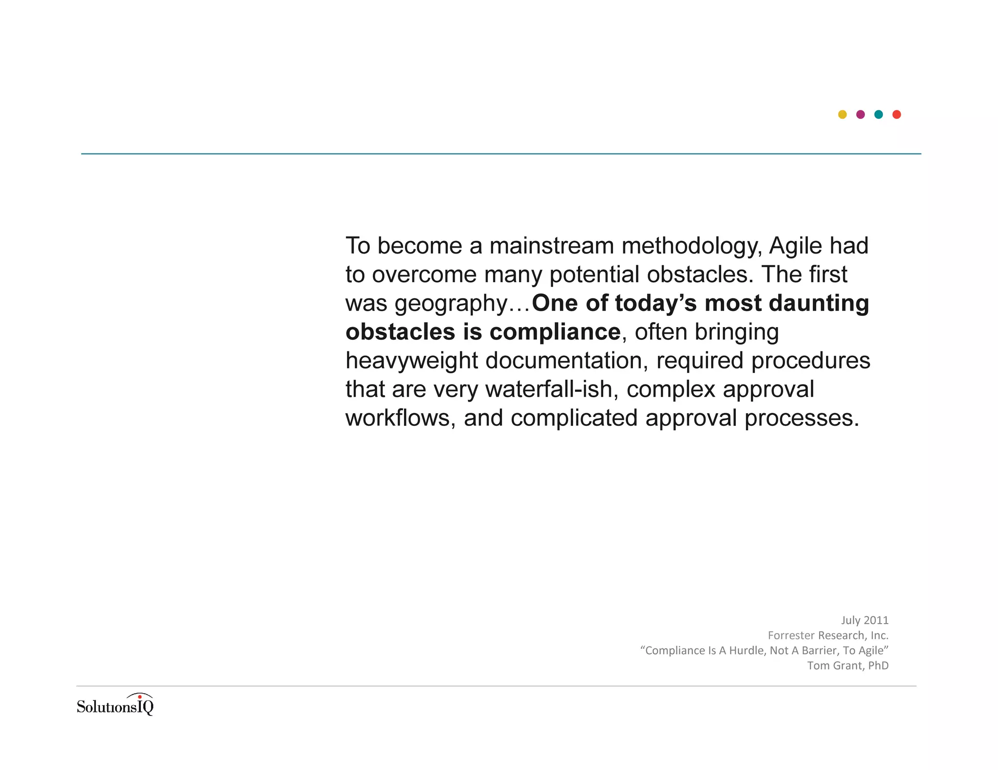 To become a mainstream methodology, Agile had
to overcome many potential obstacles. The first
was geography…One of today’s most daunting
obstacles is compliance, often bringing
heavyweight documentation, required procedures
that are very waterfall-ish, complex approval
workflows, and complicated approval processes.
July 2011
Forrester Research, Inc.
“Compliance Is A Hurdle, Not A Barrier, To Agile”
Tom Grant, PhD
 