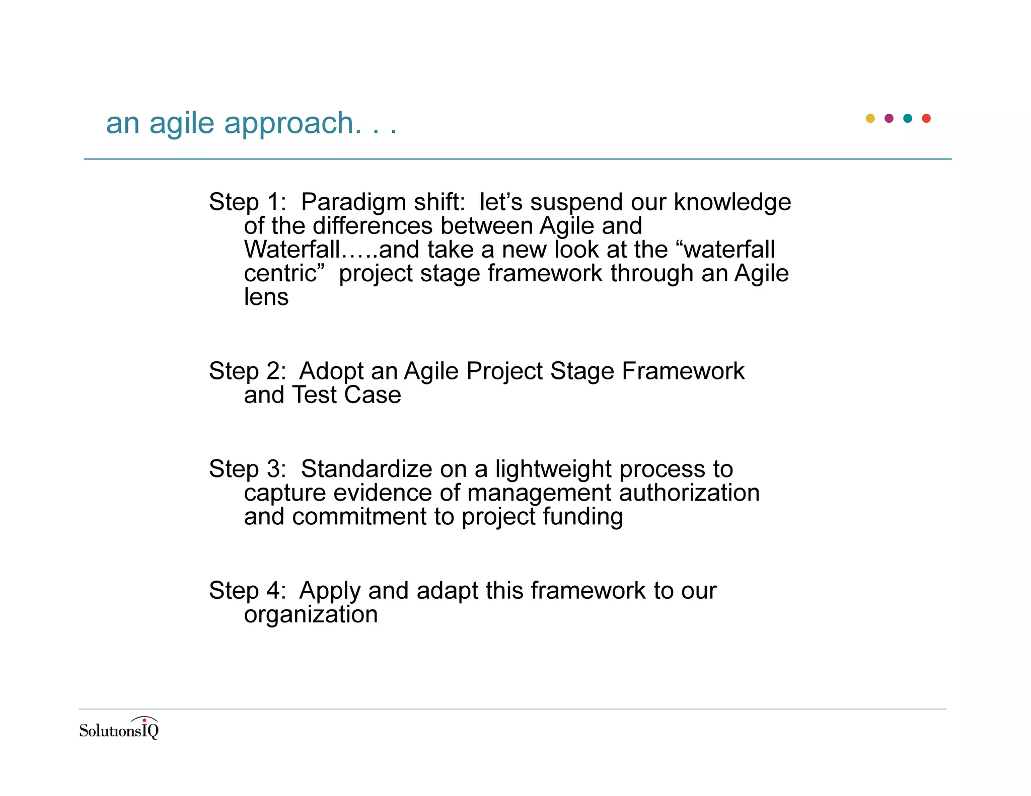 Step 1: Paradigm shift: let’s suspend our knowledge
of the differences between Agile and
Waterfall…..and take a new look at the “waterfall
centric” project stage framework through an Agile
lens
Step 2: Adopt an Agile Project Stage Framework
and Test Case
Step 3: Standardize on a lightweight process to
capture evidence of management authorization
and commitment to project funding
Step 4: Apply and adapt this framework to our
organization
an agile approach. . .
 