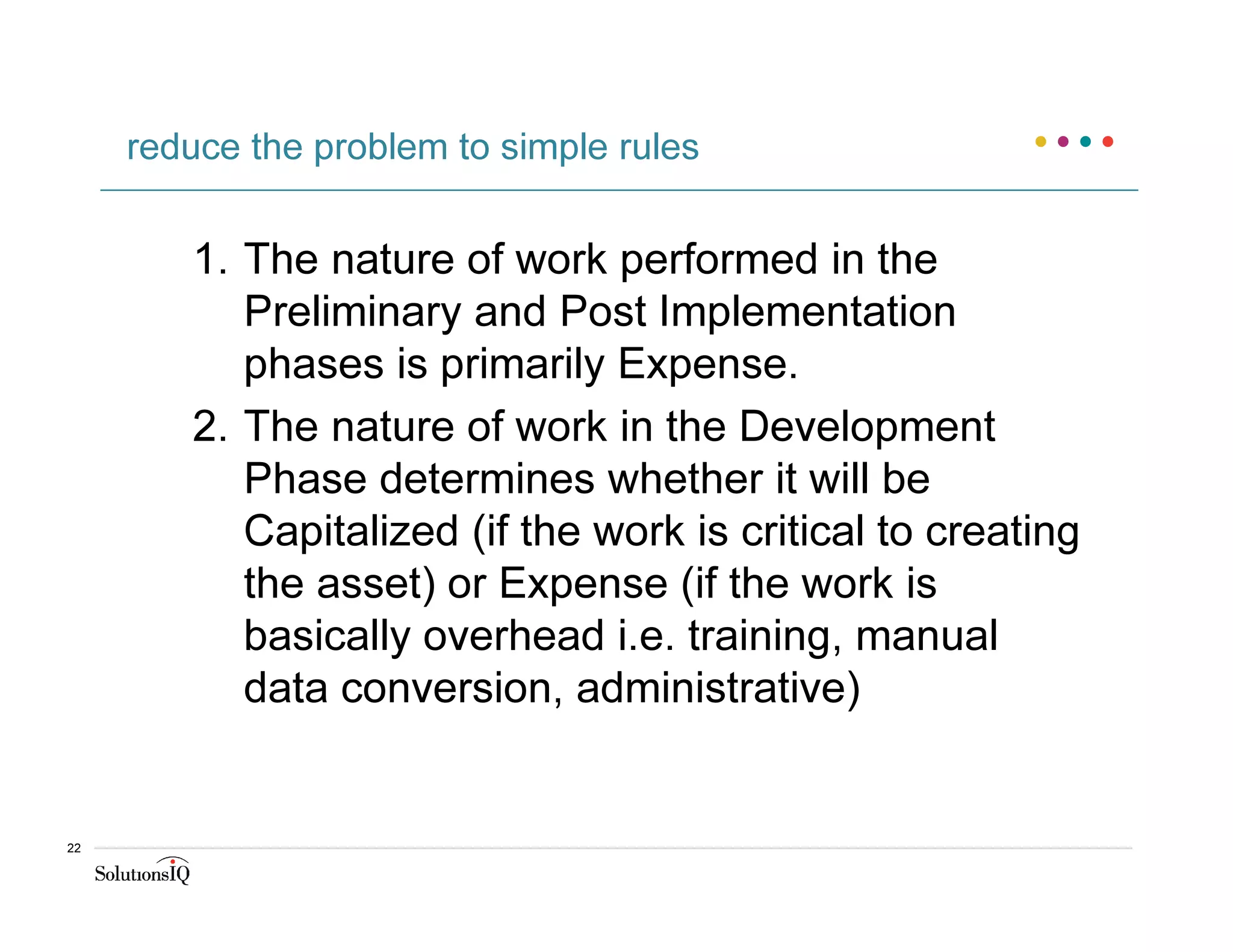 1. The nature of work performed in the
Preliminary and Post Implementation
phases is primarily Expense.
2. The nature of work in the Development
Phase determines whether it will be
Capitalized (if the work is critical to creating
the asset) or Expense (if the work is
basically overhead i.e. training, manual
data conversion, administrative)
reduce the problem to simple rules
22
 