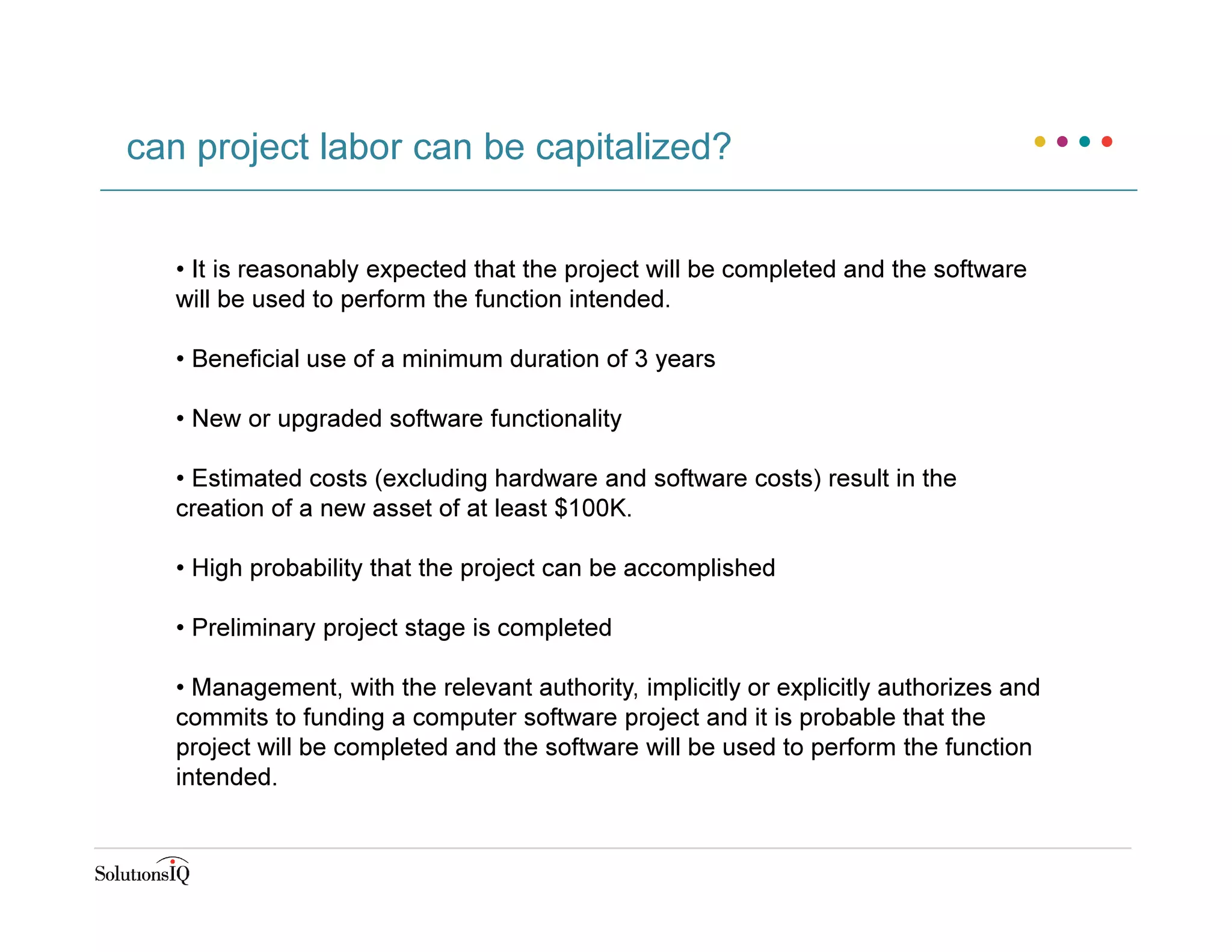 can project labor can be capitalized?
• It is reasonably expected that the project will be completed and the software
will be used to perform the function intended.
• Beneficial use of a minimum duration of 3 years
• New or upgraded software functionality
• Estimated costs (excluding hardware and software costs) result in the
creation of a new asset of at least $100K.
• High probability that the project can be accomplished
• Preliminary project stage is completed
• Management, with the relevant authority, implicitly or explicitly authorizes and
commits to funding a computer software project and it is probable that the
project will be completed and the software will be used to perform the function
intended.
 