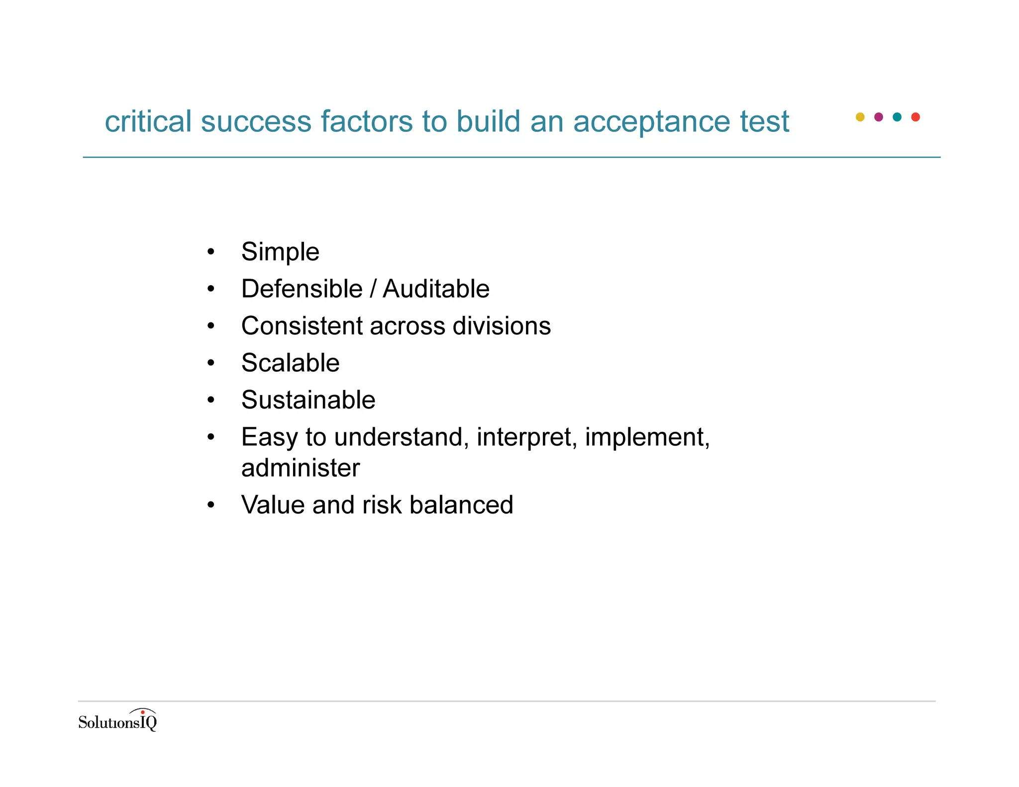• Simple
• Defensible / Auditable
• Consistent across divisions
• Scalable
• Sustainable
• Easy to understand, interpret, implement,
administer
• Value and risk balanced
critical success factors to build an acceptance test
 
