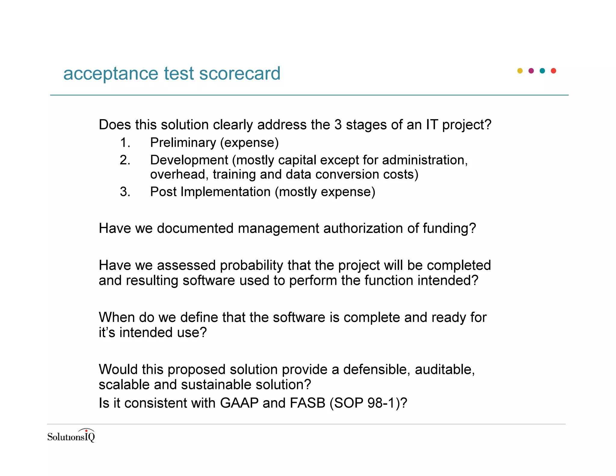 Does this solution clearly address the 3 stages of an IT project?
1. Preliminary (expense)
2. Development (mostly capital except for administration,
overhead, training and data conversion costs)
3. Post Implementation (mostly expense)
Have we documented management authorization of funding?
Have we assessed probability that the project will be completed
and resulting software used to perform the function intended?
When do we define that the software is complete and ready for
it’s intended use?
Would this proposed solution provide a defensible, auditable,
scalable and sustainable solution?
Is it consistent with GAAP and FASB (SOP 98-1)?
acceptance test scorecard
 