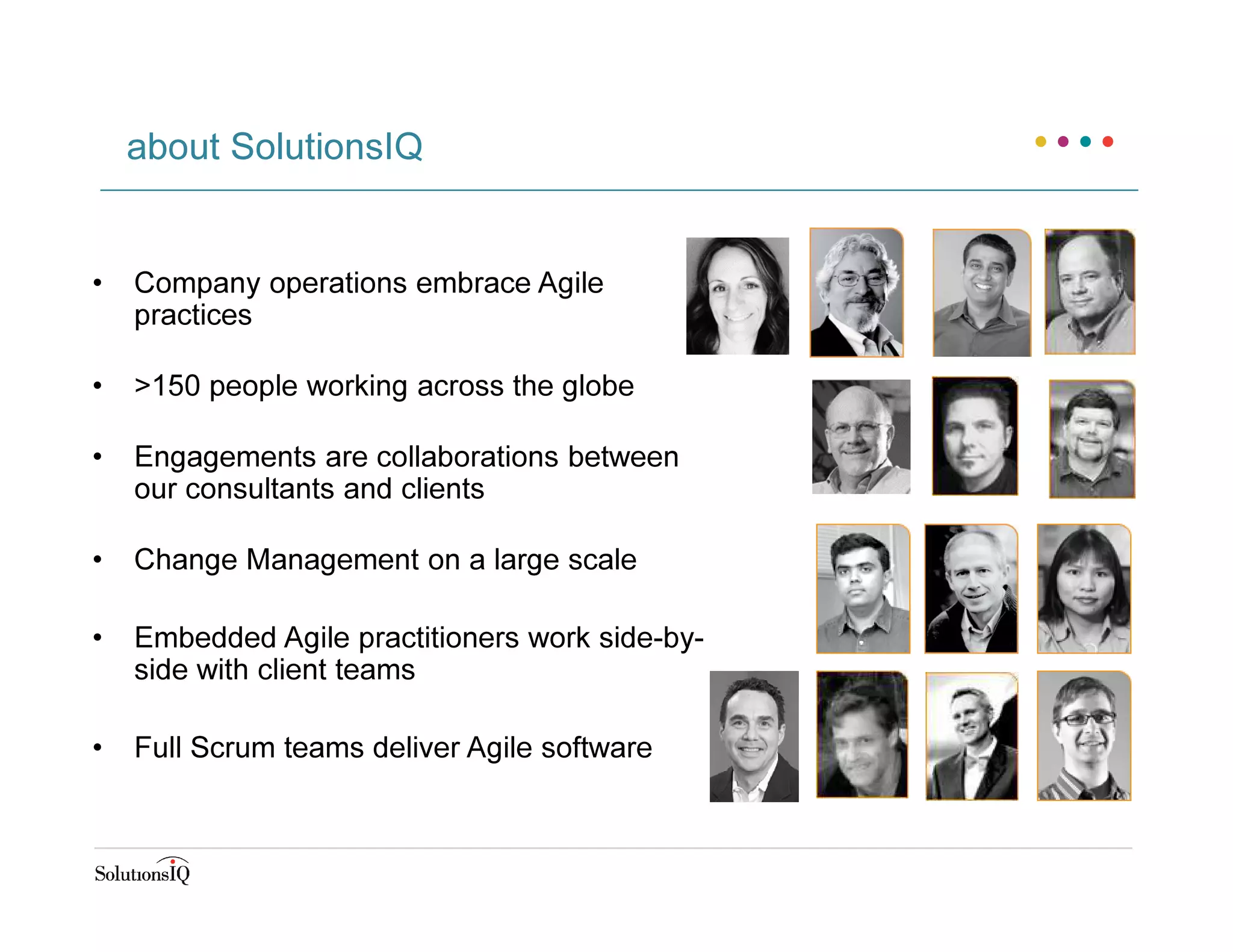 about SolutionsIQ
• Company operations embrace Agile
practices
• >150 people working across the globe
• Engagements are collaborations between
our consultants and clients
• Change Management on a large scale
• Embedded Agile practitioners work side-by-
side with client teams
• Full Scrum teams deliver Agile software
 