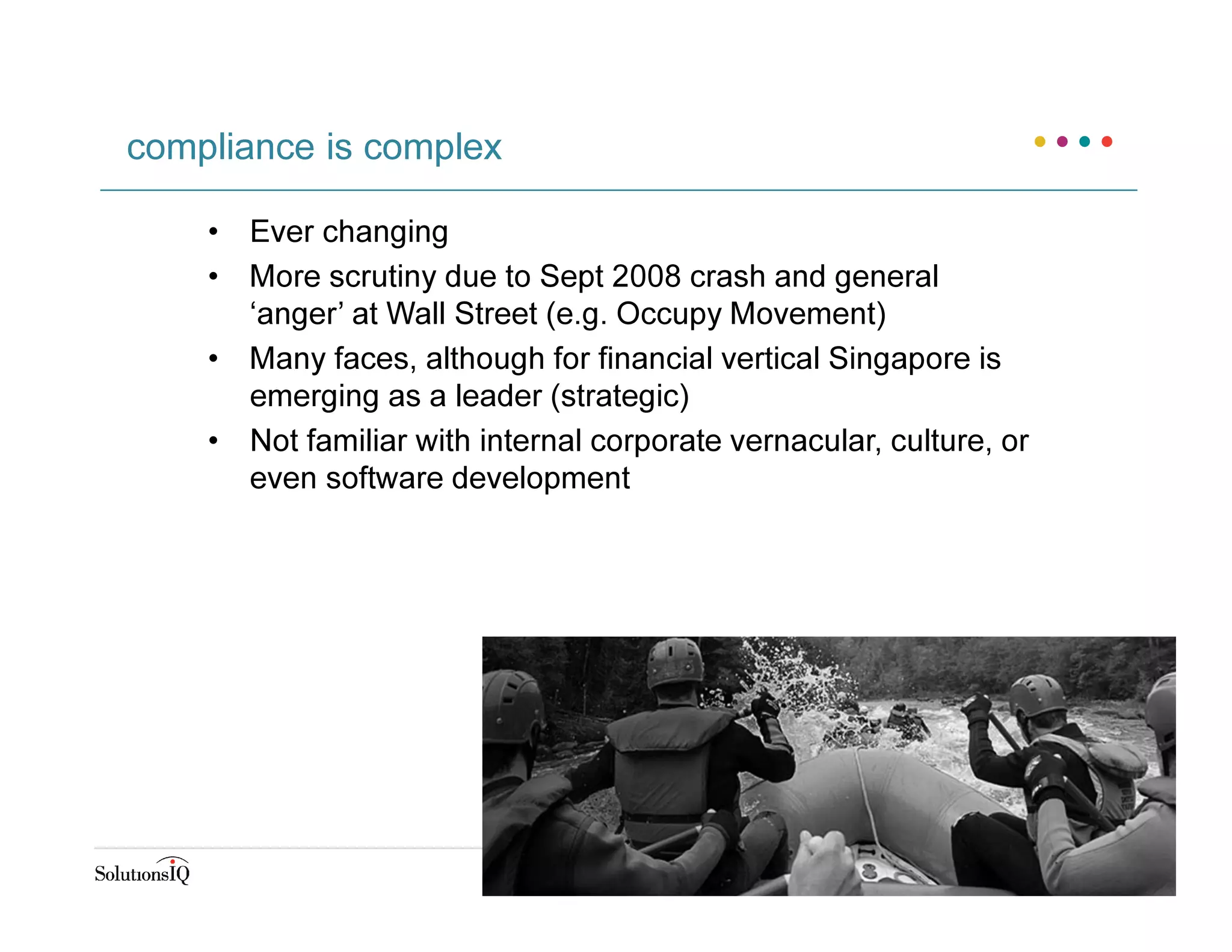 • Ever changing
• More scrutiny due to Sept 2008 crash and general
‘anger’ at Wall Street (e.g. Occupy Movement)
• Many faces, although for financial vertical Singapore is
emerging as a leader (strategic)
• Not familiar with internal corporate vernacular, culture, or
even software development
compliance is complex
 