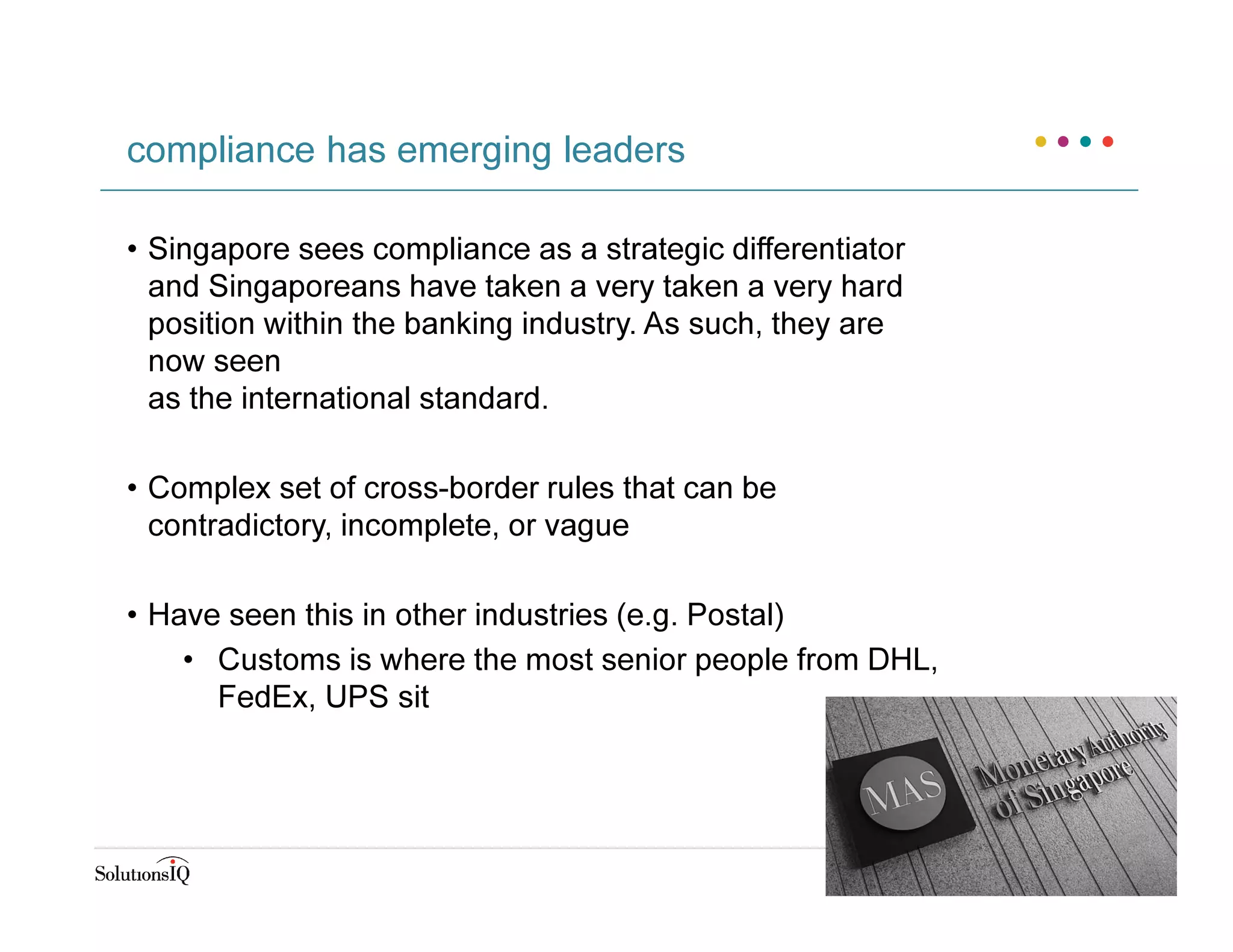 • Singapore sees compliance as a strategic differentiator
and Singaporeans have taken a very taken a very hard
position within the banking industry. As such, they are
now seen
as the international standard.
• Complex set of cross-border rules that can be
contradictory, incomplete, or vague
• Have seen this in other industries (e.g. Postal)
• Customs is where the most senior people from DHL,
FedEx, UPS sit
compliance has emerging leaders
 