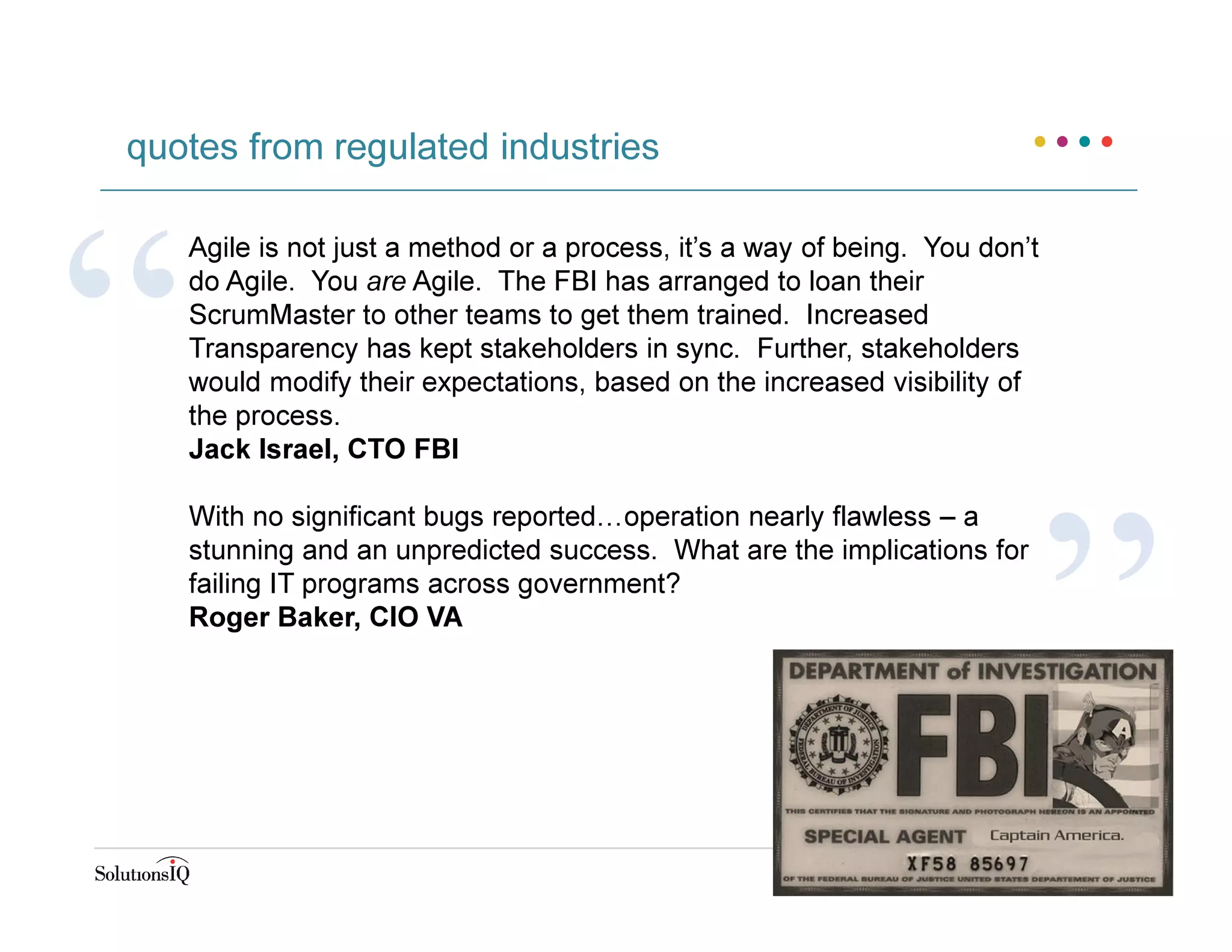 quotes from regulated industries
Agile is not just a method or a process, it’s a way of being. You don’t
do Agile. You are Agile. The FBI has arranged to loan their
ScrumMaster to other teams to get them trained. Increased
Transparency has kept stakeholders in sync. Further, stakeholders
would modify their expectations, based on the increased visibility of
the process.
Jack Israel, CTO FBI
With no significant bugs reported…operation nearly flawless – a
stunning and an unpredicted success. What are the implications for
failing IT programs across government?
Roger Baker, CIO VA
 