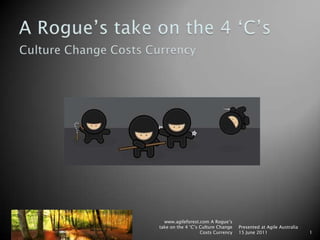 A Rogue’s take on the 4 ‘C’s Culture Change Costs Currency www.agileforest.com A Rogue’s take on the 4 ‘C’s Culture Change Costs Currency Presented at Agile Australia 15 June 2011 1 