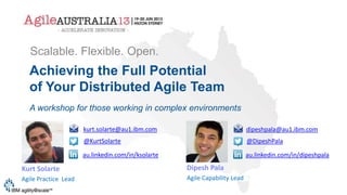 Achieving the Full Potential
of Your Distributed Agile Team
A workshop for those working in complex environments
Scalable. Flexible. Open.
Dipesh Pala
Agile Capability Lead
Kurt Solarte
Agile Practice Lead
kurt.solarte@au1.ibm.com
@KurtSolarte
au.linkedin.com/in/ksolarte
dipeshpala@au1.ibm.com
@DipeshPala
au.linkedin.com/in/dipeshpala
 