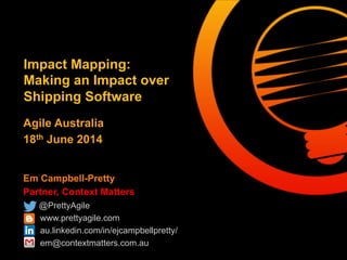 Em Campbell-Pretty
Partner, Context Matters
@PrettyAgile
www.prettyagile.com
au.linkedin.com/in/ejcampbellpretty/
em@contextmatters.com.au
Impact Mapping:
Making an Impact over
Shipping Software
Agile Australia
18th June 2014
 