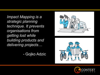 Impact Mapping is a
strategic planning
technique. It prevents
organisations from
getting lost while
building products and
delivering projects…
- Gojko Adzic
 