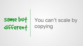 same but
different
You can’t scale by
copying
 