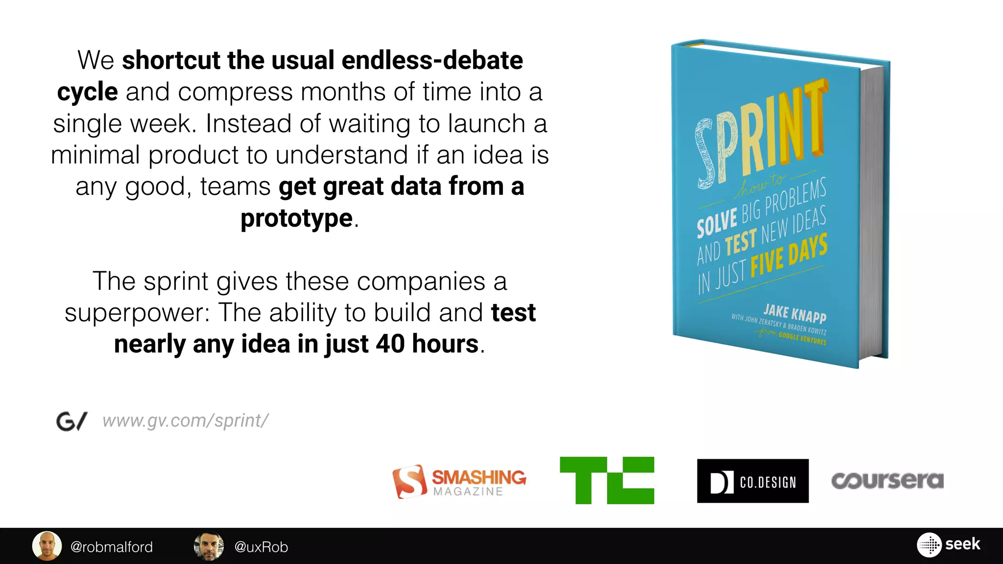 We shortcut the usual endless-debate
cycle and compress months of time into a
single week. Instead of waiting to launch a
minimal product to understand if an idea is
any good, teams get great data from a
prototype.
The sprint gives these companies a
superpower: The ability to build and test
nearly any idea in just 40 hours.
www.gv.com/sprint/
@uxRob@robmalford
 