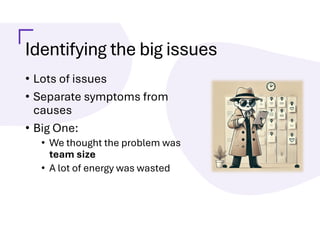 Identifying the big issues
• Lots of issues
• Separate symptoms from
causes
• Big One:
• We thought the problem was
team size
• A lot of energy was wasted
 