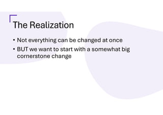The Realization
• Not everything can be changed at once
• BUT we want to start with a somewhat big
cornerstone change
 