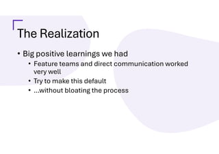 The Realization
• Big positive learnings we had
• Feature teams and direct communication worked
very well
• Try to make this default
• …without bloating the process
 