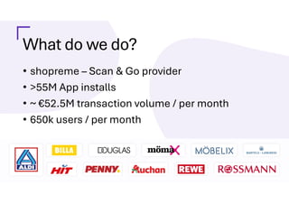 What do we do?
• shopreme – Scan & Go provider
• >55M App installs
• ~ €52.5M transaction volume / per month
• 650k users / per month
 
