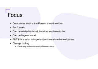 Focus
• Determines what is the Person should work on
• For 1 week
• Can be related to ticket, but does not have to be
• Can be large or small
• BUT this is what is important and needs to be worked on
• Change tooling
• Extremely underestimated difference maker
 