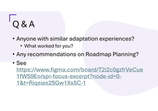 Q & A
• Anyone with similar adaptation experiences?
• What worked for you?
• Any recommendations on Roadmap Planning?
• See
https://www.figma.com/board/T2i2c0gzfrVeCue
1fWS9Eo/spr-focus-excerpt?node-id=0-
1&t=Riqsies2SGw1Xs5C-1
 