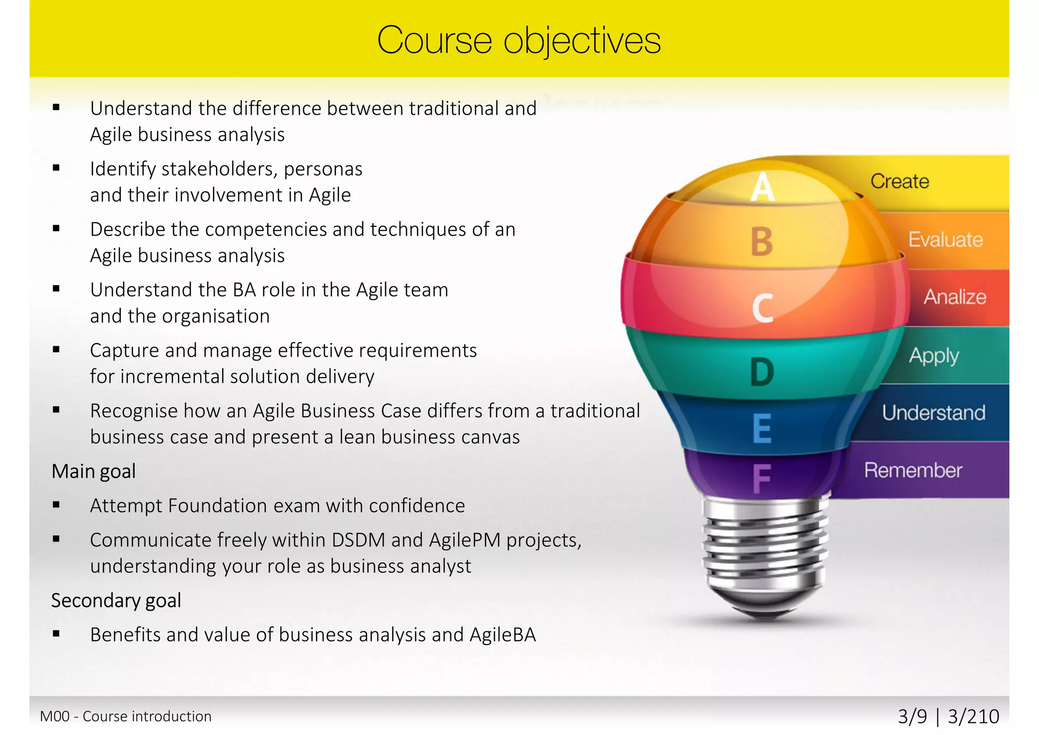  Understand the difference between traditional and
Agile business analysis
 Identify stakeholders, personas
and their involvement in Agile
 Describe the competencies and techniques of an
Agile business analysis
 Understand the BA role in the Agile team
and the organisation
 Capture and manage effective requirements
for incremental solution delivery
 Recognise how an Agile Business Case differs from a traditional
business case and present a lean business canvas
Main goal
 Attempt Foundation exam with confidence
 Communicate freely within DSDM and AgilePM projects,
understanding your role as business analyst
Secondary goal
 Benefits and value of business analysis and AgileBA
M00 - Course introduction 3/10 | 3/211
 