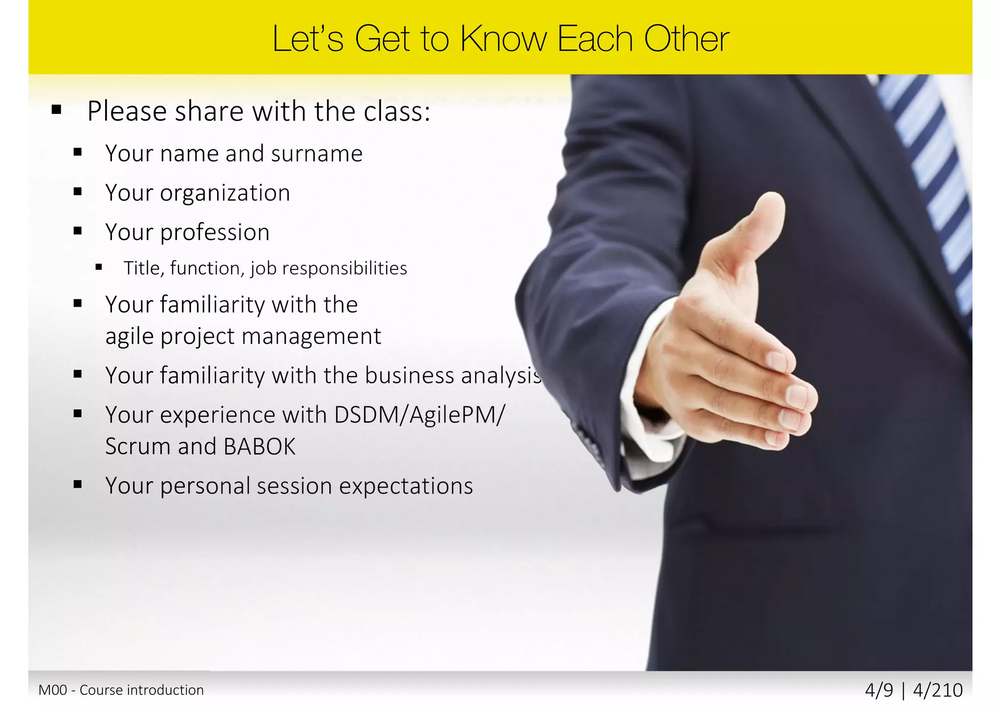  Please share with the class:
 Your name and surname
 Your organization
 Your profession
 Title, function, job responsibilities
 Your familiarity with the
agile project management
 Your familiarity with the business
analysis
 Your experience with DSDM/AgilePM/
Scrum and BABOK
 Your personal session expectations
M00 - Course introduction 4/10 | 4/211
 